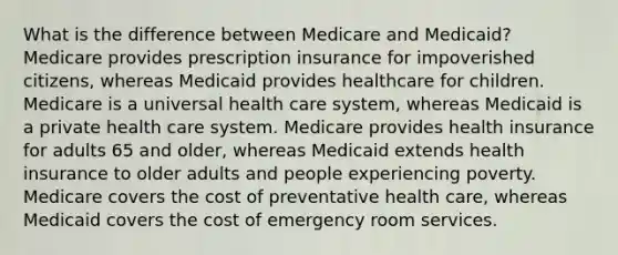 What is the difference between Medicare and Medicaid? Medicare provides prescription insurance for impoverished citizens, whereas Medicaid provides healthcare for children. Medicare is a universal health care system, whereas Medicaid is a private health care system. Medicare provides health insurance for adults 65 and older, whereas Medicaid extends health insurance to older adults and people experiencing poverty. Medicare covers the cost of preventative health care, whereas Medicaid covers the cost of emergency room services.