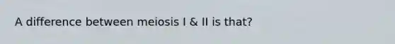 A difference between meiosis I & II is that?