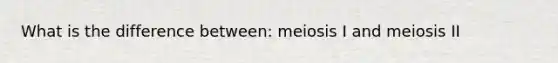 What is the difference between: meiosis I and meiosis II