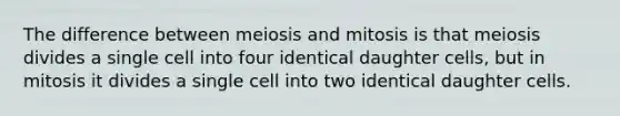 The difference between meiosis and mitosis is that meiosis divides a single cell into four identical daughter cells, but in mitosis it divides a single cell into two identical daughter cells.