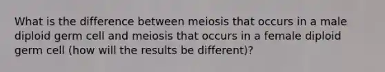 What is the difference between meiosis that occurs in a male diploid germ cell and meiosis that occurs in a female diploid germ cell (how will the results be different)?