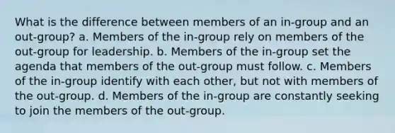 What is the difference between members of an in-group and an out-group? a. Members of the in-group rely on members of the out-group for leadership. b. Members of the in-group set the agenda that members of the out-group must follow. c. Members of the in-group identify with each other, but not with members of the out-group. d. Members of the in-group are constantly seeking to join the members of the out-group.