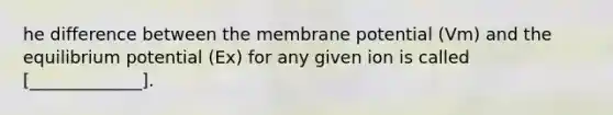 he difference between the membrane potential (Vm) and the equilibrium potential (Ex) for any given ion is called [_____________].