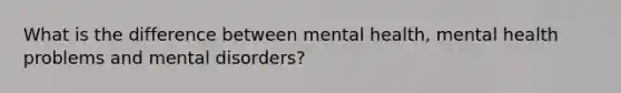 What is the difference between mental health, mental health problems and mental disorders?