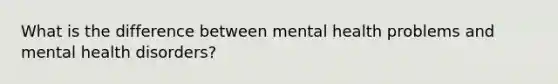 What is the difference between mental health problems and mental health disorders?