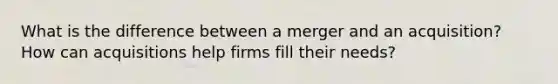 What is the difference between a merger and an acquisition? How can acquisitions help firms fill their needs?