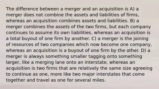 The difference between a merger and an acquisition is A) a merger does not combine the assets and liabilities of firms, whereas an acquisition combines assets and liabilities. B) a merger combines the assets of the two firms, but each company continues to assume its own liabilities, whereas an acquisition is a total buyout of one firm by another. C) a merger is the joining of resources of two companies which now become one company, whereas an acquisition is a buyout of one firm by the other. D) a merger is always something smaller tagging onto something larger, like a merging lane onto an interstate, whereas an acquisition is two firms that are relatively the same size agreeing to continue as one, more like two major interstates that come together and travel as one for several miles.