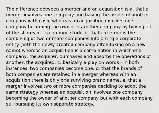 The difference between a merger and an acquisition is a. that a merger involves one company purchasing the assets of another company with cash, whereas an acquisition involves one company becoming the owner of another company by buying all of the shares of its common stock. b. that a merger is the combining of two or more companies into a single corporate entity (with the newly created company often taking on a new name) whereas an acquisition is a combination in which one company, the acquirer, purchases and absorbs the operations of another, the acquired. c. basically a play on words—in both instances, two companies become one. d. that the brands of both companies are retained in a merger whereas with an acquisition there is only one surviving brand name. e. that a merger involves two or more companies deciding to adopt the same strategy whereas an acquisition involves one company becoming the owner of another company but with each company still pursuing its own separate strategy.