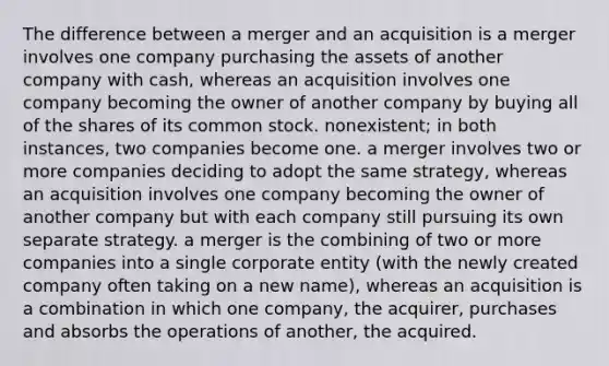 The difference between a merger and an acquisition is a merger involves one company purchasing the assets of another company with cash, whereas an acquisition involves one company becoming the owner of another company by buying all of the shares of its common stock. nonexistent; in both instances, two companies become one. a merger involves two or more companies deciding to adopt the same strategy, whereas an acquisition involves one company becoming the owner of another company but with each company still pursuing its own separate strategy. a merger is the combining of two or more companies into a single corporate entity (with the newly created company often taking on a new name), whereas an acquisition is a combination in which one company, the acquirer, purchases and absorbs the operations of another, the acquired.