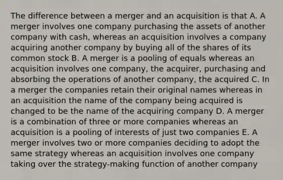 The difference between a merger and an acquisition is that A. A merger involves one company purchasing the assets of another company with cash, whereas an acquisition involves a company acquiring another company by buying all of the shares of its common stock B. A merger is a pooling of equals whereas an acquisition involves one company, the acquirer, purchasing and absorbing the operations of another company, the acquired C. In a merger the companies retain their original names whereas in an acquisition the name of the company being acquired is changed to be the name of the acquiring company D. A merger is a combination of three or more companies whereas an acquisition is a pooling of interests of just two companies E. A merger involves two or more companies deciding to adopt the same strategy whereas an acquisition involves one company taking over the strategy-making function of another company