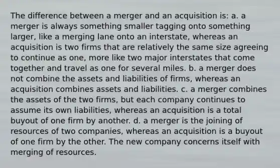 The difference between a merger and an acquisition is: a. a merger is always something smaller tagging onto something larger, like a merging lane onto an interstate, whereas an acquisition is two firms that are relatively the same size agreeing to continue as one, more like two major interstates that come together and travel as one for several miles. b. a merger does not combine the assets and liabilities of firms, whereas an acquisition combines assets and liabilities. c. a merger combines the assets of the two firms, but each company continues to assume its own liabilities, whereas an acquisition is a total buyout of one firm by another. d. a merger is the joining of resources of two companies, whereas an acquisition is a buyout of one firm by the other. The new company concerns itself with merging of resources.