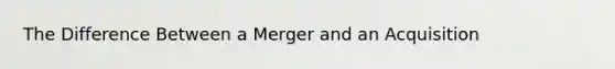 The Difference Between a Merger and an Acquisition