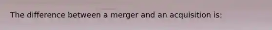 The difference between a merger and an acquisition is: