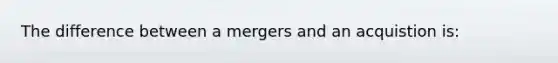 The difference between a mergers and an acquistion is: