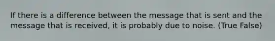 If there is a difference between the message that is sent and the message that is received, it is probably due to noise. (True False)