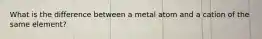 What is the difference between a metal atom and a cation of the same element?