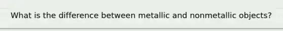 What is the difference between metallic and nonmetallic objects?