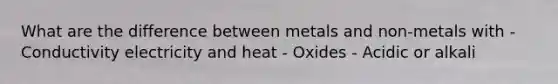 What are the difference between metals and non-metals with - Conductivity electricity and heat - Oxides - Acidic or alkali