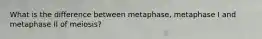 What is the difference between metaphase, metaphase I and metaphase II of meiosis?