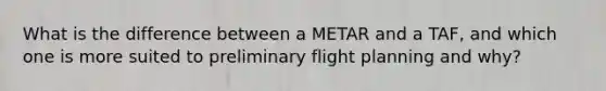 What is the difference between a METAR and a TAF, and which one is more suited to preliminary flight planning and why?