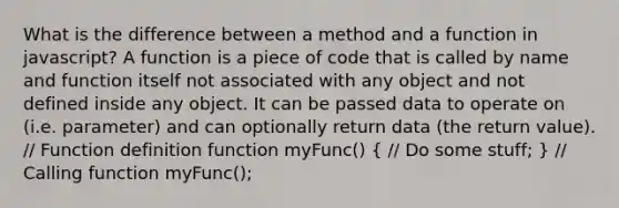 What is the difference between a method and a function in javascript? A function is a piece of code that is called by name and function itself not associated with any object and not defined inside any object. It can be passed data to operate on (i.e. parameter) and can optionally return data (the return value). // Function definition function myFunc() ( // Do some stuff; ) // Calling function myFunc();