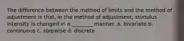 The difference between the method of limits and the method of adjustment is that, in the method of adjustment, stimulus intensity is changed in a ________ manner. a. bivariate b. continuous c. stepwise d. discrete