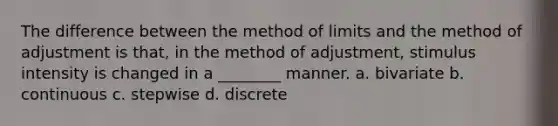 The difference between the method of limits and the method of adjustment is that, in the method of adjustment, stimulus intensity is changed in a ________ manner. a. bivariate b. continuous c. stepwise d. discrete