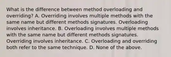 What is the difference between method overloading and overriding? A. Overriding involves multiple methods with the same name but different methods signatures. Overloading involves inheritance. B. Overloading involves multiple methods with the same name but different methods signatures. Overriding involves inheritance. C. Overloading and overriding both refer to the same technique. D. None of the above.