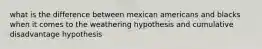 what is the difference between mexican americans and blacks when it comes to the weathering hypothesis and cumulative disadvantage hypothesis