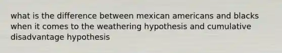 what is the difference between mexican americans and blacks when it comes to the weathering hypothesis and cumulative disadvantage hypothesis