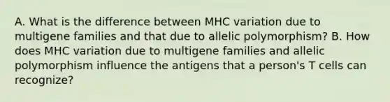 A. What is the difference between MHC variation due to multigene families and that due to allelic polymorphism? B. How does MHC variation due to multigene families and allelic polymorphism influence the antigens that a person's T cells can recognize?