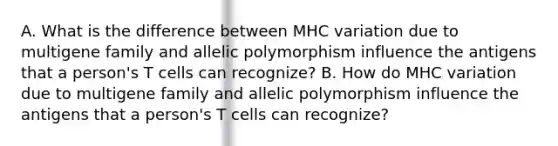 A. What is the difference between MHC variation due to multigene family and allelic polymorphism influence the antigens that a person's T cells can recognize? B. How do MHC variation due to multigene family and allelic polymorphism influence the antigens that a person's T cells can recognize?