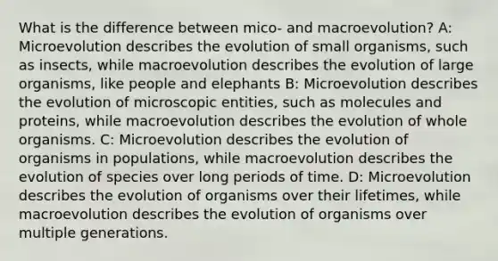 What is the difference between mico- and macroevolution? A: Microevolution describes the evolution of small organisms, such as insects, while macroevolution describes the evolution of large organisms, like people and elephants B: Microevolution describes the evolution of microscopic entities, such as molecules and proteins, while macroevolution describes the evolution of whole organisms. C: Microevolution describes the evolution of organisms in populations, while macroevolution describes the evolution of species over long periods of time. D: Microevolution describes the evolution of organisms over their lifetimes, while macroevolution describes the evolution of organisms over multiple generations.