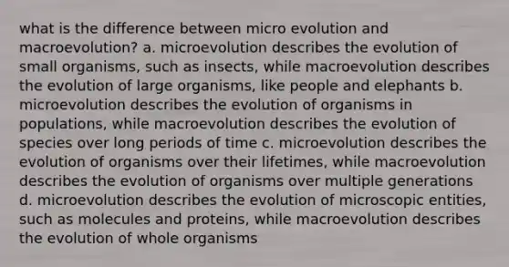 what is the difference between micro evolution and macroevolution? a. microevolution describes the evolution of small organisms, such as insects, while macroevolution describes the evolution of large organisms, like people and elephants b. microevolution describes the evolution of organisms in populations, while macroevolution describes the evolution of species over long periods of time c. microevolution describes the evolution of organisms over their lifetimes, while macroevolution describes the evolution of organisms over multiple generations d. microevolution describes the evolution of microscopic entities, such as molecules and proteins, while macroevolution describes the evolution of whole organisms