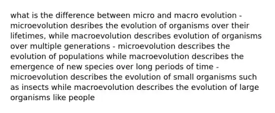 what is the difference between micro and macro evolution - microevolution desribes the evolution of organisms over their lifetimes, while macroevolution describes evolution of organisms over multiple generations - microevolution describes the evolution of populations while macroevolution describes the emergence of new species over long periods of time - microevolution describes the evolution of small organisms such as insects while macroevolution describes the evolution of large organisms like people