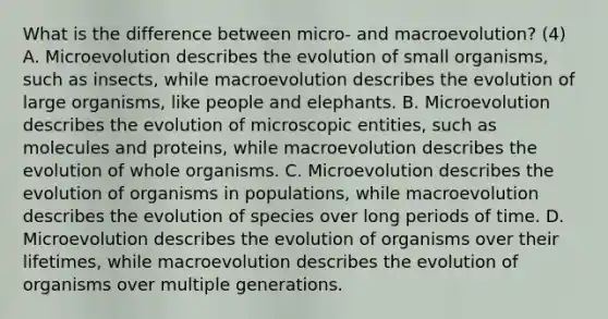 What is the difference between micro- and macroevolution? (4) A. Microevolution describes the evolution of small organisms, such as insects, while macroevolution describes the evolution of large organisms, like people and elephants. B. Microevolution describes the evolution of microscopic entities, such as molecules and proteins, while macroevolution describes the evolution of whole organisms. C. Microevolution describes the evolution of organisms in populations, while macroevolution describes the evolution of species over long periods of time. D. Microevolution describes the evolution of organisms over their lifetimes, while macroevolution describes the evolution of organisms over multiple generations.