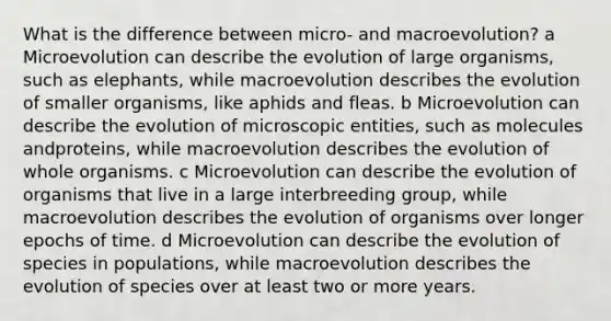 What is the difference between micro- and macroevolution? a Microevolution can describe the evolution of large organisms, such as elephants, while macroevolution describes the evolution of smaller organisms, like aphids and fleas. b Microevolution can describe the evolution of microscopic entities, such as molecules andproteins, while macroevolution describes the evolution of whole organisms. c Microevolution can describe the evolution of organisms that live in a large interbreeding group, while macroevolution describes the evolution of organisms over longer epochs of time. d Microevolution can describe the evolution of species in populations, while macroevolution describes the evolution of species over at least two or more years.