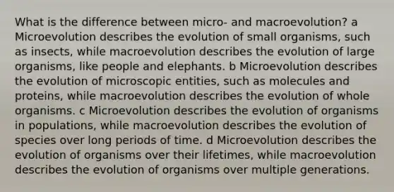 What is the difference between micro- and macroevolution? a Microevolution describes the evolution of small organisms, such as insects, while macroevolution describes the evolution of large organisms, like people and elephants. b Microevolution describes the evolution of microscopic entities, such as molecules and proteins, while macroevolution describes the evolution of whole organisms. c Microevolution describes the evolution of organisms in populations, while macroevolution describes the evolution of species over long periods of time. d Microevolution describes the evolution of organisms over their lifetimes, while macroevolution describes the evolution of organisms over multiple generations.