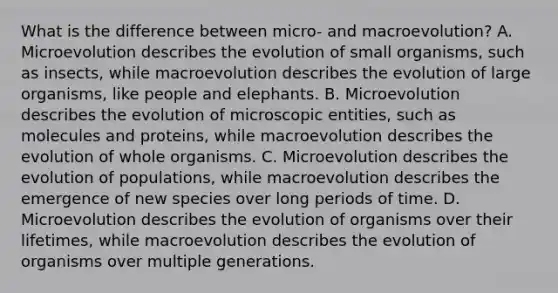 What is the difference between micro- and macroevolution? A. Microevolution describes the evolution of small organisms, such as insects, while macroevolution describes the evolution of large organisms, like people and elephants. B. Microevolution describes the evolution of microscopic entities, such as molecules and proteins, while macroevolution describes the evolution of whole organisms. C. Microevolution describes the evolution of populations, while macroevolution describes the emergence of new species over long periods of time. D. Microevolution describes the evolution of organisms over their lifetimes, while macroevolution describes the evolution of organisms over multiple generations.