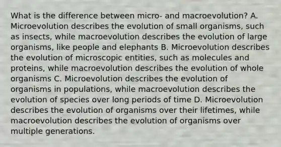 What is the difference between micro- and macroevolution? A. Microevolution describes the evolution of small organisms, such as insects, while macroevolution describes the evolution of large organisms, like people and elephants B. Microevolution describes the evolution of microscopic entities, such as molecules and proteins, while macroevolution describes the evolution of whole organisms C. Microevolution describes the evolution of organisms in populations, while macroevolution describes the evolution of species over long periods of time D. Microevolution describes the evolution of organisms over their lifetimes, while macroevolution describes the evolution of organisms over multiple generations.