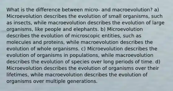 What is the difference between micro- and macroevolution? a) Microevolution describes the evolution of small organisms, such as insects, while macroevolution describes the evolution of large organisms, like people and elephants. b) Microevolution describes the evolution of microscopic entities, such as molecules and proteins, while macroevolution describes the evolution of whole organisms. c) Microevolution describes the evolution of organisms in populations, while macroevolution describes the evolution of species over long periods of time. d) Microevolution describes the evolution of organisms over their lifetimes, while macroevolution describes the evolution of organisms over multiple generations.