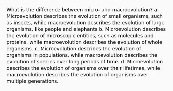 What is the difference between micro- and macroevolution? a. Microevolution describes the evolution of small organisms, such as insects, while macroevolution describes the evolution of large organisms, like people and elephants b. Microevolution describes the evolution of microscopic entities, such as molecules and proteins, while macroevolution describes the evolution of whole organisms. c. Microevolution describes the evolution of organisms in populations, while macroevolution describes the evolution of species over long periods of time. d. Microevolution describes the evolution of organisms over their lifetimes, while macroevolution describes the evolution of organisms over multiple generations.