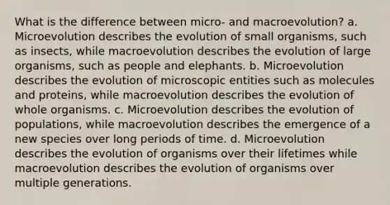 What is the difference between micro- and macroevolution? a. Microevolution describes the evolution of small organisms, such as insects, while macroevolution describes the evolution of large organisms, such as people and elephants. b. Microevolution describes the evolution of microscopic entities such as molecules and proteins, while macroevolution describes the evolution of whole organisms. c. Microevolution describes the evolution of populations, while macroevolution describes the emergence of a new species over long periods of time. d. Microevolution describes the evolution of organisms over their lifetimes while macroevolution describes the evolution of organisms over multiple generations.