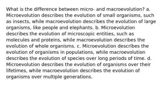 What is the difference between micro- and macroevolution? a. Microevolution describes the evolution of small organisms, such as insects, while macroevolution describes the evolution of large organisms, like people and elephants. b. Microevolution describes the evolution of microscopic entities, such as molecules and proteins, while macroevolution describes the evolution of whole organisms. c. Microevolution describes the evolution of organisms in populations, while macroevolution describes the evolution of species over long periods of time. d. Microevolution describes the evolution of organisms over their lifetimes, while macroevolution describes the evolution of organisms over multiple generations.