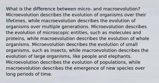 What is the difference between micro- and macroevolution? Microevolution describes the evolution of organisms over their lifetimes, while macroevolution describes the evolution of organisms over multiple generations. Microevolution describes the evolution of microscopic entities, such as molecules and proteins, while macroevolution describes the evolution of whole organisms. Microevolution describes the evolution of small organisms, such as insects, while macroevolution describes the evolution of large organisms, like people and elephants. Microevolution describes the evolution of populations, while macroevolution describes the emergence of new species over long periods of time.