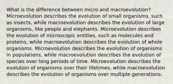 What is the difference between micro and macroevolution? Microevolution describes the evolution of small organisms, such as insects, while macroevolution describes the evolution of large organisms, like people and elephants. Microevolution describes the evolution of microscopic entities, such as molecules and proteins, while macroevolution describes the evolution of whole organisms. Microevolution describes the evolution of organisms in populations, while macroevolution describes the evolution of species over long periods of time. Microevolution describes the evolution of organisms over their lifetimes, while macroevolution describes the evolution of organisms over multiple generations.