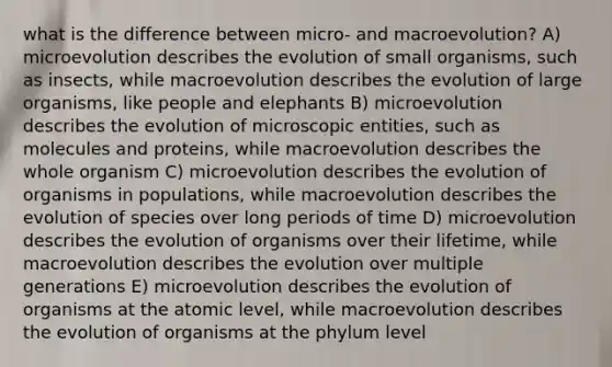 what is the difference between micro- and macroevolution? A) microevolution describes the evolution of small organisms, such as insects, while macroevolution describes the evolution of large organisms, like people and elephants B) microevolution describes the evolution of microscopic entities, such as molecules and proteins, while macroevolution describes the whole organism C) microevolution describes the evolution of organisms in populations, while macroevolution describes the evolution of species over long periods of time D) microevolution describes the evolution of organisms over their lifetime, while macroevolution describes the evolution over multiple generations E) microevolution describes the evolution of organisms at the atomic level, while macroevolution describes the evolution of organisms at the phylum level