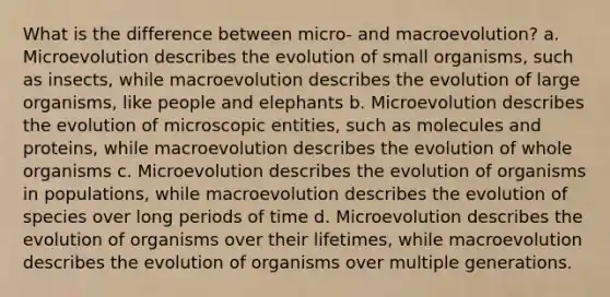 What is the difference between micro- and macroevolution? a. Microevolution describes the evolution of small organisms, such as insects, while macroevolution describes the evolution of large organisms, like people and elephants b. Microevolution describes the evolution of microscopic entities, such as molecules and proteins, while macroevolution describes the evolution of whole organisms c. Microevolution describes the evolution of organisms in populations, while macroevolution describes the evolution of species over long periods of time d. Microevolution describes the evolution of organisms over their lifetimes, while macroevolution describes the evolution of organisms over multiple generations.