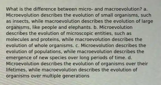 What is the difference between micro- and macroevolution? a. Microevolution describes the evolution of small organisms, such as insects, while macroevolution describes the evolution of large organisms, like people and elephants. b. Microevolution describes the evolution of microscopic entities, such as molecules and proteins, while macroevolution describes the evolution of whole organisms. c. Microevolution describes the evolution of populations, while macroevolution describes the emergence of new species over long periods of time. d. Microevolution describes the evolution of organisms over their lifetimes, while macroevolution describes the evolution of organisms over multiple generations