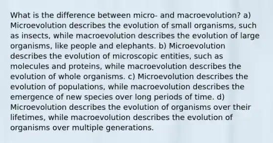 What is the difference between micro- and macroevolution? a) Microevolution describes the evolution of small organisms, such as insects, while macroevolution describes the evolution of large organisms, like people and elephants. b) Microevolution describes the evolution of microscopic entities, such as molecules and proteins, while macroevolution describes the evolution of whole organisms. c) Microevolution describes the evolution of populations, while macroevolution describes the emergence of new species over long periods of time. d) Microevolution describes the evolution of organisms over their lifetimes, while macroevolution describes the evolution of organisms over multiple generations.